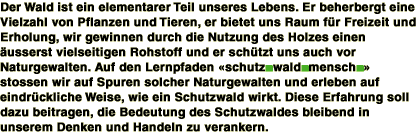 Der Wald ist ein elementarer Teil unseres Lebens. Er beherbergt eine Vielzahl von Pflanzen und Tieren, er bietet uns Raum fr Freizeit und Erhohlung, wir gewinnen durch die Nutzung des Holzes einen usserst vielseitigen Rohstoff und er schtzt uns auch vor Naturgewalten. Auf den Lernpfaden schutz.wald.mensch. stossen wir auf Spuren solcher Naturgewalten und erleben auf eindrckliche Weise, wie ein Schutzwald wirkt. Diese Erfahrung soll dazu beitragen, die Bedeutung des Schutzwaldes bleibend in unserem Denken und Handeln zu verankern.