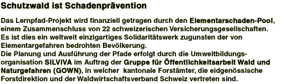 Schutzwald ist Schadenprvention

Das Lernpfad-Projekt wird finanziell getragen durch den Elementarschaden-Pool, einem Zusammenschluss von 22 schweizerischen Versicherungsgesellschaften. Es ist dies ein weltweit einzigartiges Solidarittswerk zugunsten der von Elementargefahren bedrohten Bevlkerung.
Die Planung und Ausfhrung der Pfade erfolgt durch die Umweltbildungsorganisation SILVIVA im Auftrag der Gruppe fr ffentlichkeitsarbeit Wald und Naturgefahren (GOWN), in welcher kantonale Forstmter, die eidgenssische Forstdirektion und der Waldwirtschaftsverband Schweiz vertreten sind.